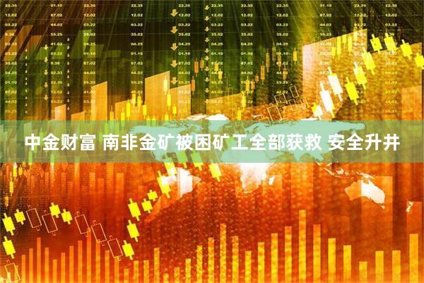 中金财富 南非金矿被困矿工全部获救 安全升井