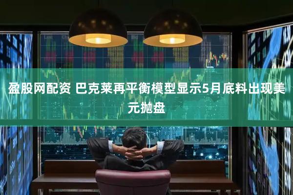 盈股网配资 巴克莱再平衡模型显示5月底料出现美元抛盘