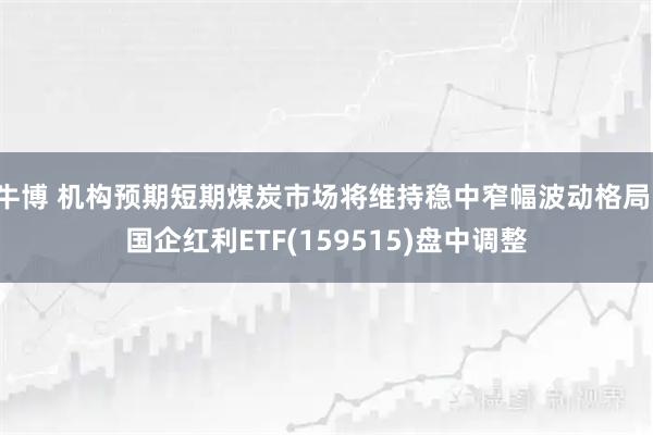 牛博 机构预期短期煤炭市场将维持稳中窄幅波动格局，国企红利ETF(159515)盘中调整