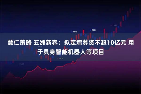 慧仁策略 五洲新春：拟定增募资不超10亿元 用于具身智能机器人等项目