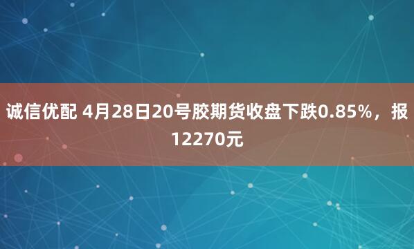 诚信优配 4月28日20号胶期货收盘下跌0.85%，报12270元