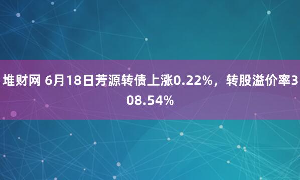 堆财网 6月18日芳源转债上涨0.22%，转股溢价率308.54%