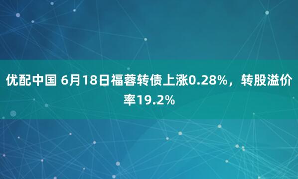 优配中国 6月18日福蓉转债上涨0.28%，转股溢价率19.2%