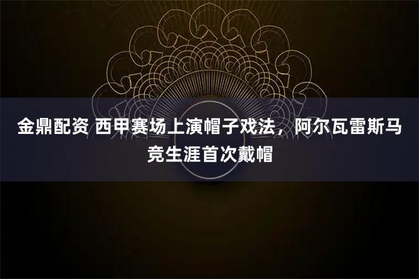 金鼎配资 西甲赛场上演帽子戏法，阿尔瓦雷斯马竞生涯首次戴帽