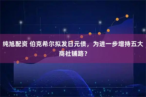 纯旭配资 伯克希尔拟发日元债，为进一步增持五大商社铺路？