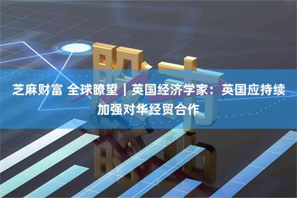 芝麻财富 全球瞭望｜英国经济学家：英国应持续加强对华经贸合作