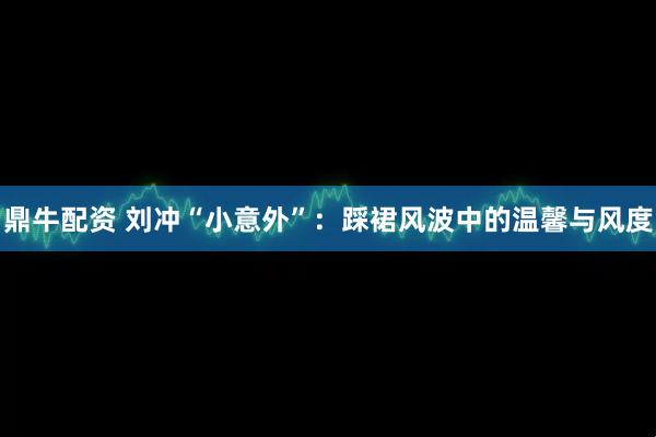 鼎牛配资 刘冲“小意外”：踩裙风波中的温馨与风度