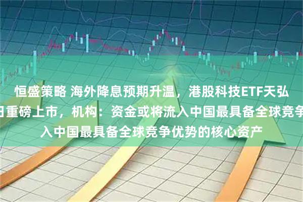 恒盛策略 海外降息预期升温，港股科技ETF天弘（159128）今日重磅上市，机构：资金或将流入中国最具备全球竞争优势的核心资产