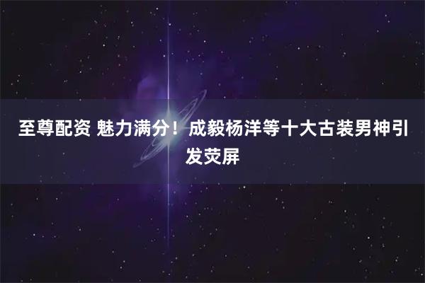 至尊配资 魅力满分！成毅杨洋等十大古装男神引发荧屏