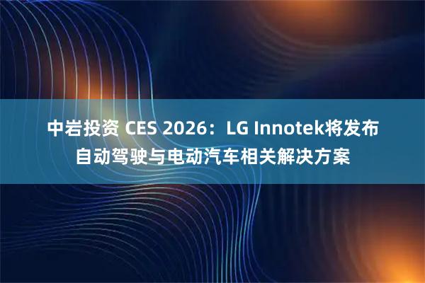 中岩投资 CES 2026：LG Innotek将发布自动驾驶与电动汽车相关解决方案