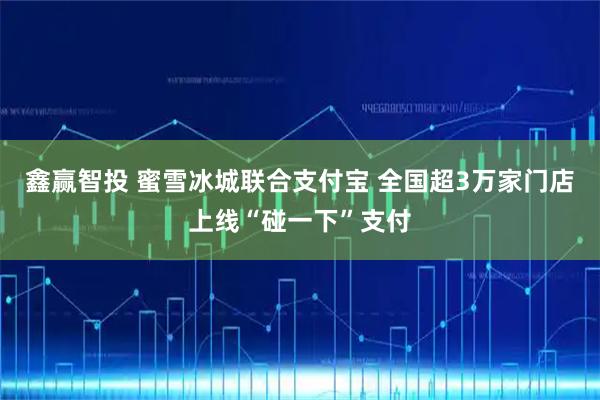 鑫赢智投 蜜雪冰城联合支付宝 全国超3万家门店上线“碰一下”支付
