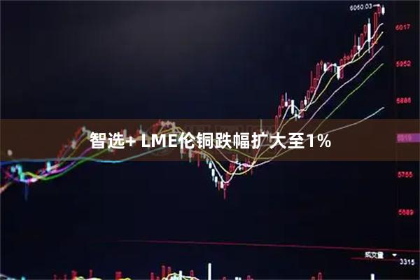 智选+ LME伦铜跌幅扩大至1%
