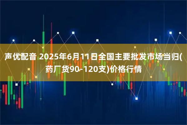 声优配音 2025年6月11日全国主要批发市场当归(药厂货90-120支)价格行情