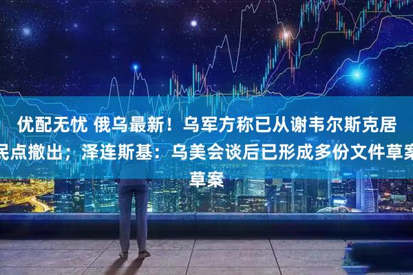 优配无忧 俄乌最新！乌军方称已从谢韦尔斯克居民点撤出；泽连斯基：乌美会谈后已形成多份文件草案