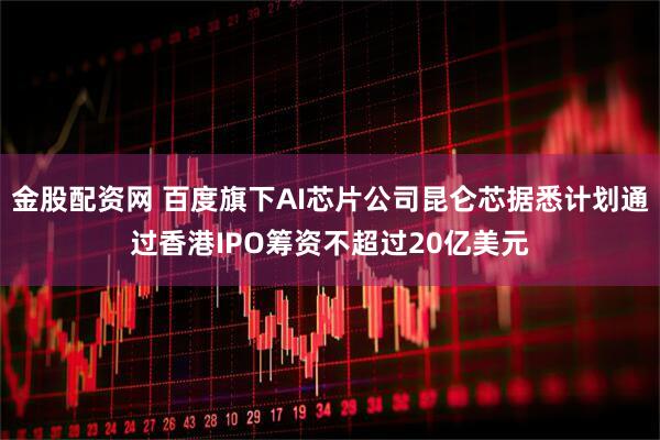 金股配资网 百度旗下AI芯片公司昆仑芯据悉计划通过香港IPO筹资不超过20亿美元