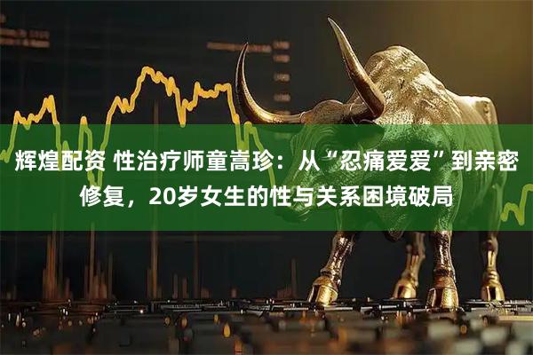 辉煌配资 性治疗师童嵩珍：从“忍痛爱爱”到亲密修复，20岁女生的性与关系困境破局