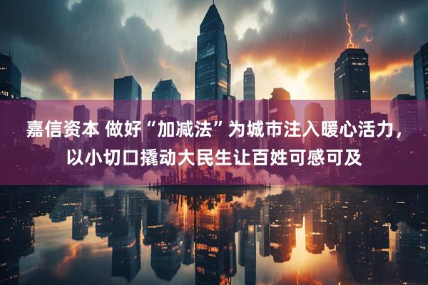 嘉信资本 做好“加减法”为城市注入暖心活力，以小切口撬动大民生让百姓可感可及