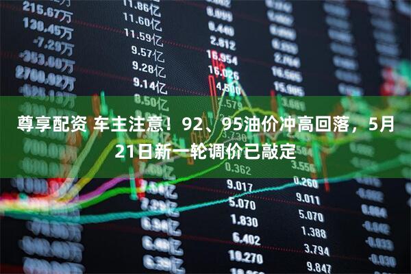 尊享配资 车主注意！92、95油价冲高回落，5月21日新一轮调价已敲定