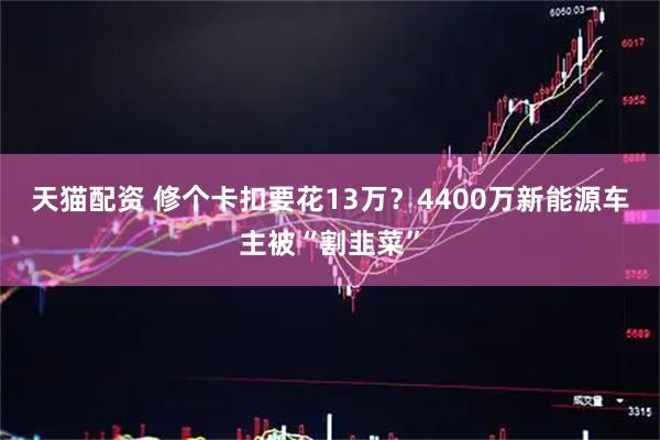 天猫配资 修个卡扣要花13万？4400万新能源车主被“割韭菜”