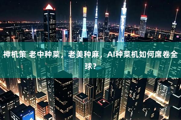 神机策 老中种菜，老美种麻，AI种菜机如何席卷全球？