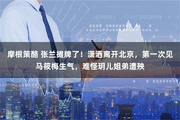 摩根策酪 张兰摊牌了！潇洒离开北京，第一次见马筱梅生气，难怪玥儿姐弟遭殃