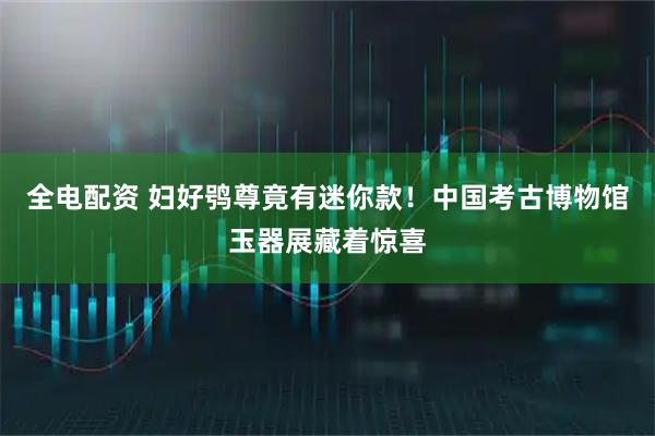 全电配资 妇好鸮尊竟有迷你款！中国考古博物馆玉器展藏着惊喜