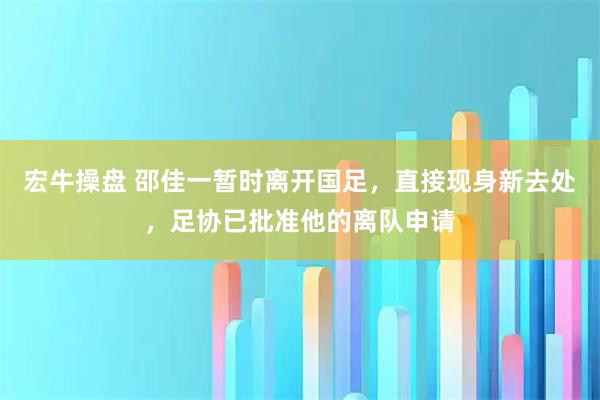 宏牛操盘 邵佳一暂时离开国足，直接现身新去处，足协已批准他的离队申请
